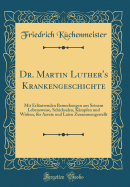 Dr. Martin Luther's Krankengeschichte: Mit Erl?uternden Bemerkungen Aus Seinem Lebensweise, Schicksalen, K?mpfen Und Wirken, F?r Aerzte Und Laien Zusammengestellt (Classic Reprint)