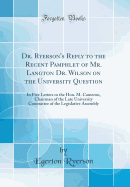 Dr. Ryerson's Reply to the Recent Pamphlet of Mr. Langton Dr. Wilson on the University Question: In Five Letters to the Hon. M. Cameron, Chairman of the Late University Committee of the Legislative Assembly (Classic Reprint)