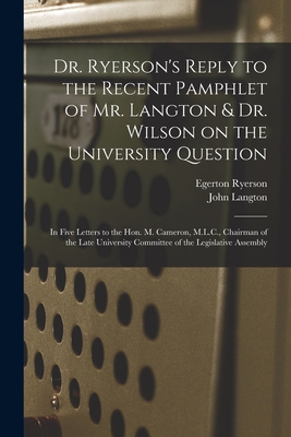 Dr. Ryerson's Reply to the Recent Pamphlet of Mr. Langton & Dr. Wilson on the University Question [microform]: in Five Letters to the Hon. M. Cameron, M.L.C., Chairman of the Late University Committee of the Legislative Assembly - Ryerson, Egerton 1803-1882, and Langton, John 1808-1894 University (Creator)