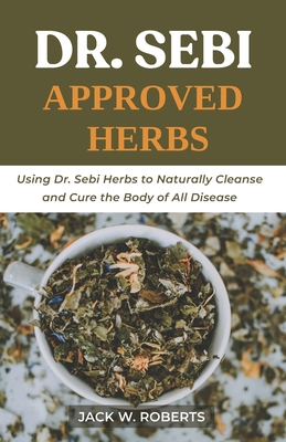 Dr Sebi Approved Herbs: Using Dr Sebi Herbs to Naturally Cleanse and Cure the Body of All Diseases - W Roberts, Jack