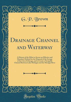 Drainage Channel and Waterway: A History of the Effort to Secure an Effective and Harmless Method for the Disposal of the Sewage of the City of Chicago, and to Create a Navigable Channel Between Lake Michigan and the Missippi River (Classic Reprint) - Brown, G P