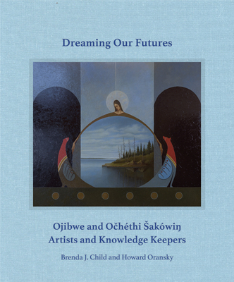 Dreaming Our Futures: Ojibwe and Ochthi Sakwi? Artists and Knowledge Keepers - Child, Brenda J (Editor), and Oransky, Howard (Editor)