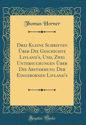 Drei Kleine Schriften ber Die Geschichte Livland's, Und, Zwei Untersuchungen ber Die Abstammung Der Eingebornen Livland's (Classic Reprint) - Horner, Thomas