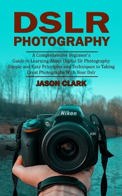 Dslr Photography: A Comprehensive Beginner's Guide to Learning About Digital Slr Photography (Simple and Easy Principles and Techniques to Taking Great Photographs With Your Dslr) - Clark, Jason