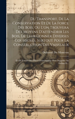 Du Transport, de La Conservation Et de La Force Des Bois, Ou L'On Trouvera Des Moyens D'Attendrir Les Bois, de Leur Donner Diverses Courbures, Surtout Pour La Construction Des Vaisseaux: Et de Former Des Pieces D'Assemblage Pour Suppeler Au Defaut D... - Monceau, Duhamel Du