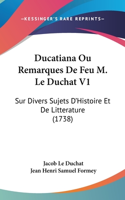 Ducatiana Ou Remarques de Feu M. Le Duchat V1: Sur Divers Sujets D'Histoire Et de Litterature (1738) - Le Duchat, Jacob, and Formey, Jean Henri Samuel (Editor)