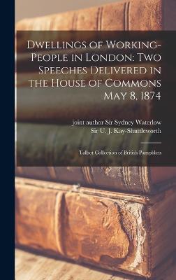 Dwellings of Working-people in London: Two Speeches Delivered in the House of Commons May 8, 1874: Talbot Collection of British Pamphlets - Kay-Shuttleworth, U J, and Waterlow, Sydney