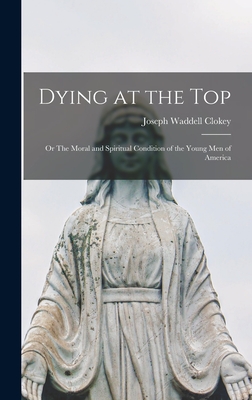 Dying at the Top; or The Moral and Spiritual Condition of the Young Men of America - Clokey, Joseph Waddell