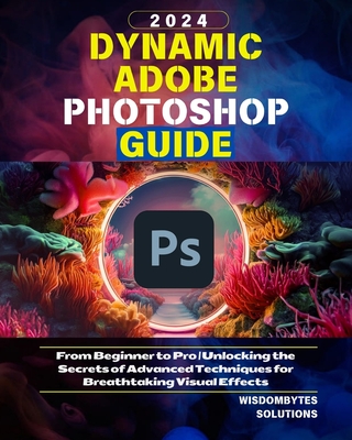 Dynamic Adobe Photoshop Guide 2024: From Beginner to Pro Unlocking the Secrets of Advanced Techniques for Breathtaking Visual Effects - Solutions, Wisdombytes