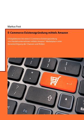 E-Commerce Existenzgrndung mittels Amazon: Erfolgsfaktoren bei einer E-Commerce Existenzgrndung von Handelsunternehmen mittels Amazon(R) Marketplace unter Bercksichtigung der Chancen und Risiken - Fost, Markus