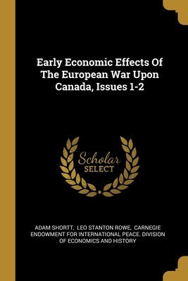 Early Economic Effects Of The European War Upon Canada, Issues 1-2 - Shortt, Adam, and Leo Stanton Rowe (Creator), and Carnegie Endowment for International Pe (Creator)