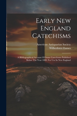 Early New England Catechisms: A Bibliographical Account Of Some Catechisms Published Before The Year 1800, For Use In New England - Eames, Wilberforce, and American Antiquarian Society (Creator)