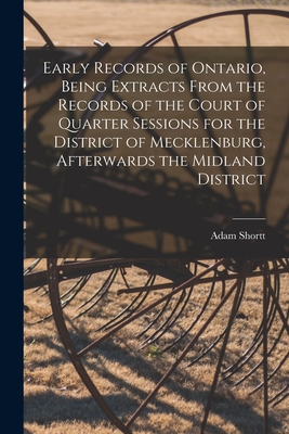 Early Records of Ontario, Being Extracts From the Records of the Court of Quarter Sessions for the District of Mecklenburg, Afterwards the Midland District - Shortt, Adam 1859-1931