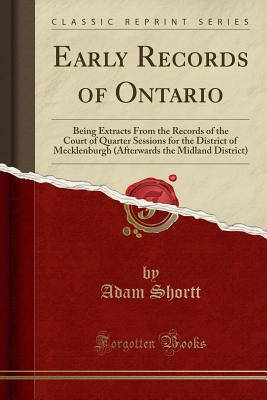 Early Records of Ontario: Being Extracts from the Records of the Court of Quarter Sessions for the District of Mecklenburgh (Afterwards the Midland District) (Classic Reprint) - Shortt, Adam