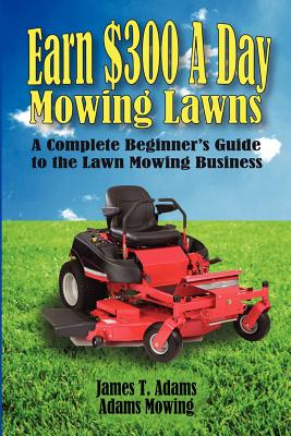 Earn $300 a Day Mowing Lawns: A Complete Beginner's Guide to the Lawn Mowing Business - Adams, Steven J, and Adams, Karen (Editor), and Adams, James T