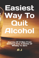 Easiest Way To Quit Alcohol: Journey Of A Man From Drinking Over A Bottle Of Whisky To Zero