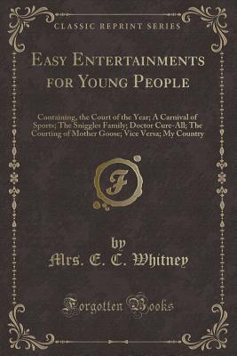 Easy Entertainments for Young People: Containing, the Court of the Year; A Carnival of Sports; The Sniggles Family; Doctor Cure-All; The Courting of Mother Goose; Vice Versa; My Country (Classic Reprint) - Whitney, Mrs E C