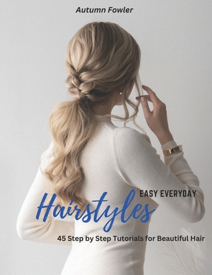 Easy Everyday Hairstyles: 45 Step by Step Tutorials for Beautiful Hair - Fowler, Autumn