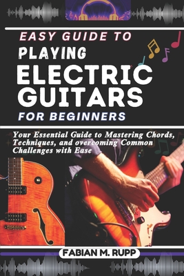 Easy Guide to Playing Electric Guitars for Beginners: Your Essential Guide to Mastering Chords, Techniques, and overcoming Common Challenges with Ease - Rupp, Fabian M