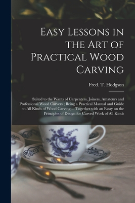 Easy Lessons in the Art of Practical Wood Carving: Suited to the Wants of Carpenters, Joiners, Amateurs and Professional Wood Carvers; Being a Practical Manual and Guide to All Kinds of Wood Carving ... Together With an Essay on the Principles Of... - Hodgson, Fred T (Frederick Thomas) (Creator)