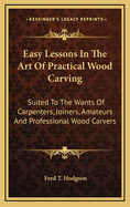 Easy Lessons in the Art of Practical Wood Carving: Suited to the Wants of Carpenters, Joiners, Amateurs and Professional Wood Carvers