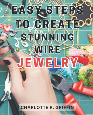 Easy Steps to Create Stunning Wire Jewelry: Wire Jewelry Mastery Unlock Your Creative Potential and Create Exquisite Wire and Beaded Jewelry with Professional Crafting Techniques - Griffin, Charlotte R