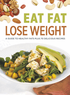 Eat Fat Lose Weight: A Guide to Healthy Fats Plus 70 Delicious Recipes