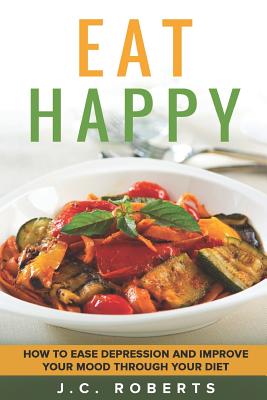 Eat Happy - How to Ease Depression and Improve Your Mood Through Diet - Roberts, J C