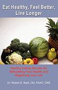 Eat Healthy, Feel Better, Live Longer: Healthy Eating Secrets for Rebuilding Your Health and Regaining Your Life