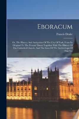 Eboracum: Or, The History And Antiquities Of The City Of York, From Its Original To The Present Times: Together With The History Of The Cathedral Church, And The Lives Of The Archbishops Of That See - Drake, Francis