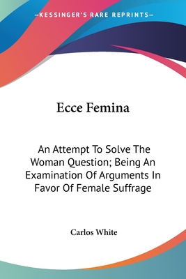 Ecce Femina: An Attempt To Solve The Woman Question; Being An Examination Of Arguments In Favor Of Female Suffrage - White, Carlos