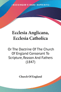 Ecclesia Anglicana, Ecclesia Catholica: Or The Doctrine Of The Church Of England Consonant To Scripture, Reason And Fathers (1847)