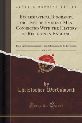 Ecclesiastical Biography, or Lives of Eminent Men Connected with the History of Religion in England, Vol. 1 of 6: From the Commencement of the Reformation to the Revolution (Classic Reprint) - Wordsworth, Christopher