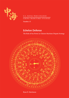 Echelon Defense: The Role of Sea Power in Chinese Maritime Dispute Strategy: The Role of Sea Power in Chinese Maritime Dispute Strategy - Naval War College Press (U S ), and Martinson, Ryan D, and China Maritime Studies Institute (U S )