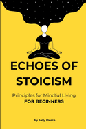 Echoes of Stoicism: For beginners - 100 Principles with short explanations and examples for Mindful Living based on stoicism - quick read