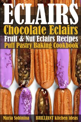 Eclairs: Chocolate Eclairs, Fruit & Nut Eclairs Recipes. Puff Pastry Baking Cookbook - Sobinina, Maria