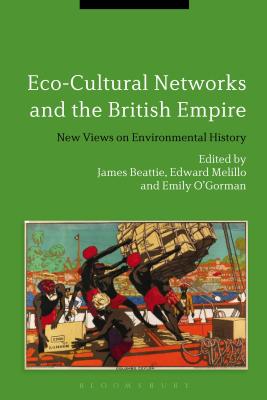 Eco-Cultural Networks and the British Empire: New Views on Environmental History - Beattie, James, Dr. (Editor), and Melillo, Edward (Editor), and O'Gorman, Emily (Editor)