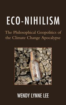 Eco-Nihilism: The Philosophical Geopolitics of the Climate Change Apocalypse - Lee, Wendy Lynne