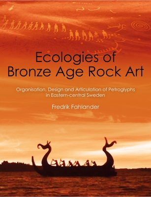 Ecologies of Bronze Age Rock Art: Organisation, Design and Articulation of Petroglyphs in Eastern-Central Sweden - Fahlander, Fredrik