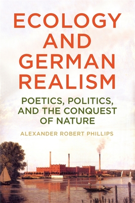 Ecology and German Realism: Poetics, Politics, and the Conquest of Nature - Phillips, Alexander Robert