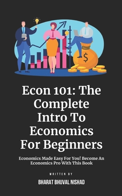 Econ 101: The Complete Intro To Economics For Beginners: Economics Made Easy For You! Become An Economics Pro With This Book - Nishad, Bharat Bhuval