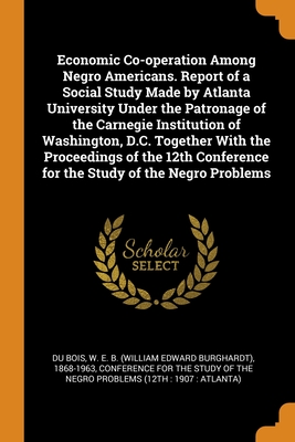 Economic Co-operation Among Negro Americans. Report of a Social Study Made by Atlanta University Under the Patronage of the Carnegie Institution of Washington, D.C. Together With the Proceedings of the 12th Conference for the Study of the Negro Problems - Du Bois, W E B 1868-1963, and Conference for the Study of the Negro Pr (Creator)