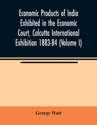 Economic Products of India Exhibited in the Economic Court, Calcutta International Exhibition 1883-84 (Volume I) - Watt, George