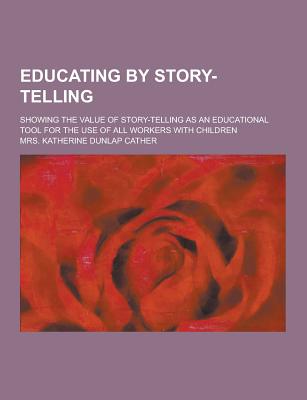 Educating by Story-Telling; Showing the Value of Story-Telling as an Educational Tool for the Use of All Workers with Children - Cather, Mrs Katherine Dunlap