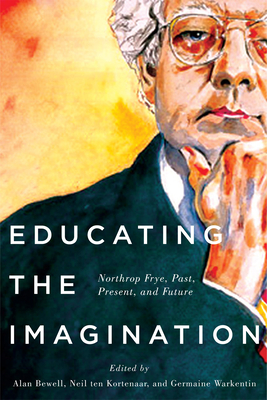 Educating the Imagination: Northrop Frye, Past, Present, and Future - Bewell, Alan, and Ten Kortenaar, Neil, and Warkentin, Germaine