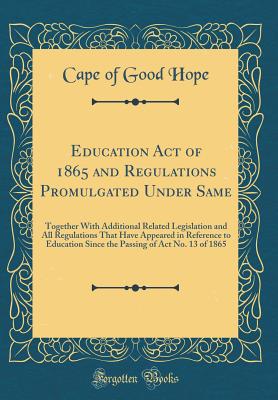 Education Act of 1865 and Regulations Promulgated Under Same: Together with Additional Related Legislation and All Regulations That Have Appeared in Reference to Education Since the Passing of ACT No. 13 of 1865 (Classic Reprint) - Cape of Good Hope