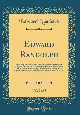 Edward Randolph, Vol. 2 of 5: Including His Letters and Official Papers from the New England, Middle, and Southern Colonies in America, with Other Documents Relating Chiefly to the Vacating of the Royal Charter of the Colony of Massachusetts Bay, 1676-170 - Randolph, Edward