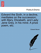 Edward the Sixth, in a Decline, Meditates on the Succession; With Mary, Elizabeth, and Lady Jane Grey, in His Mind. a Prize Poem, Etc.