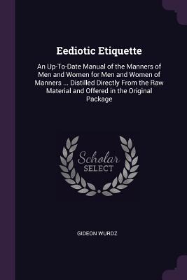 Eediotic Etiquette: An Up-To-Date Manual of the Manners of Men and Women for Men and Women of Manners ... Distilled Directly From the Raw Material and Offered in the Original Package - Wurdz, Gideon