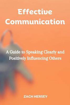 Effective Communication: A Guide to Speaking Clearly and Positively Influencing Others - Hersey, Zach